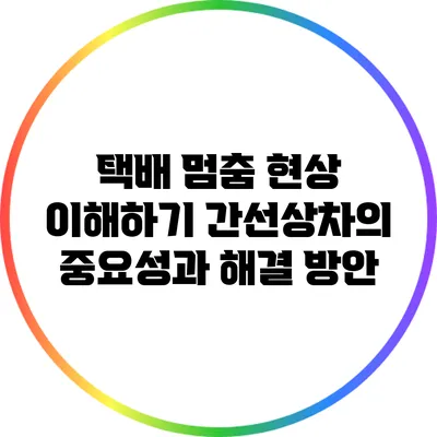 택배 멈춤 현상 이해하기: 간선상차의 중요성과 해결 방안