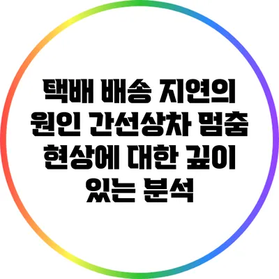 택배 배송 지연의 원인: 간선상차 멈춤 현상에 대한 깊이 있는 분석
