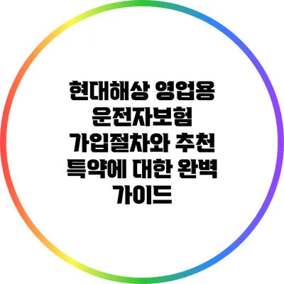 현대해상 영업용 운전자보험 가입절차와 추천 특약에 대한 완벽 가이드