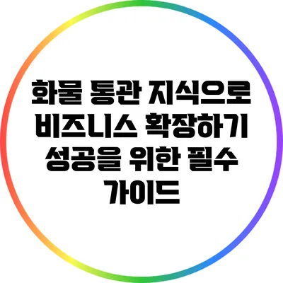 화물 통관 지식으로 비즈니스 확장하기: 성공을 위한 필수 가이드