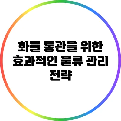 화물 통관을 위한 효과적인 물류 관리 전략