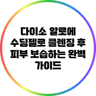 다이소 알로에 수딩젤로 클렌징 후 피부 보습하는 완벽 가이드