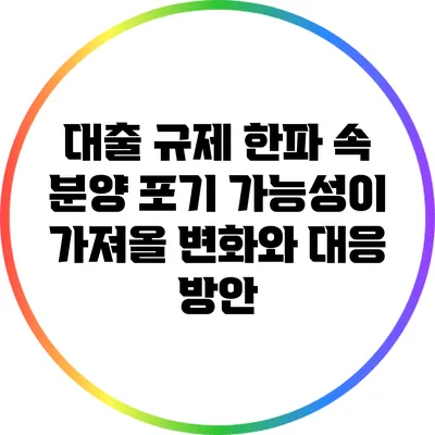 대출 규제 한파 속 분양 포기 가능성이 가져올 변화와 대응 방안