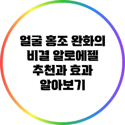 얼굴 홍조 완화의 비결: 알로에젤 추천과 효과 알아보기