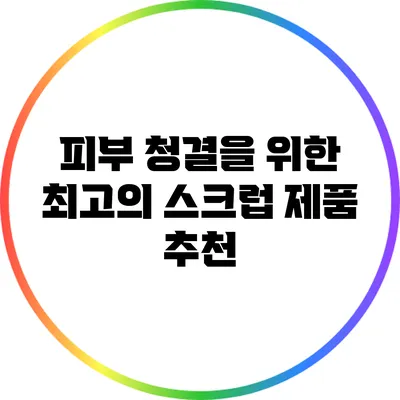 피부 청결을 위한 최고의 스크럽 제품 추천